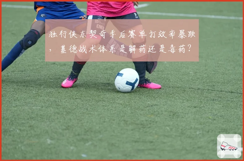 独行侠东契奇季后赛单打效率暴跌，基德战术体系是解药还是毒药？