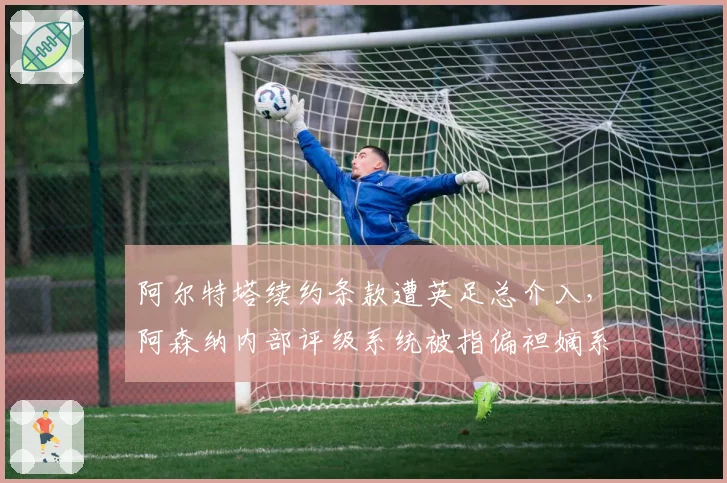 阿尔特塔续约条款遭英足总介入，阿森纳内部评级系统被指偏袒嫡系