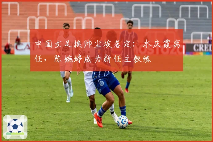 中国女足换帅尘埃落定：水庆霞离任，陈婉婷成为新任主教练