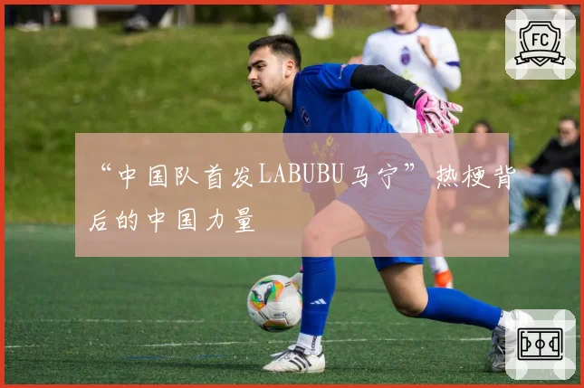 “中国队首发LABUBU马宁”热梗背后的中国力量
