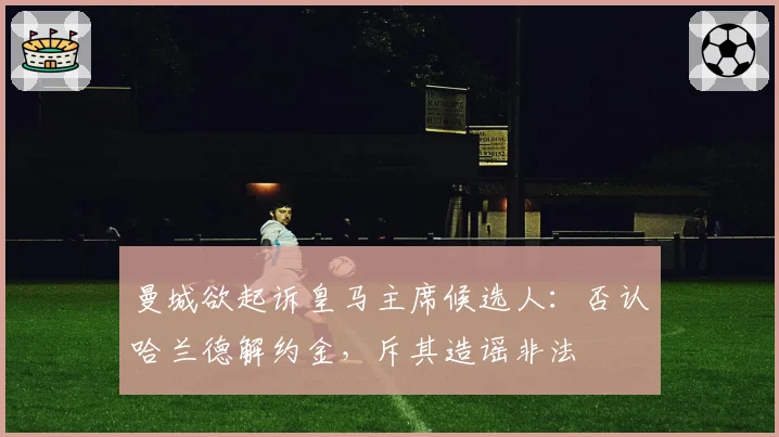 曼城欲起诉皇马主席候选人：否认哈兰德解约金，斥其造谣非法