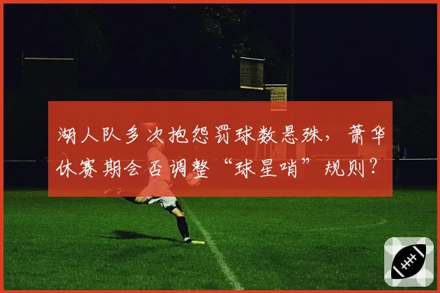 湖人队多次抱怨罚球数悬殊，萧华休赛期会否调整“球星哨”规则？