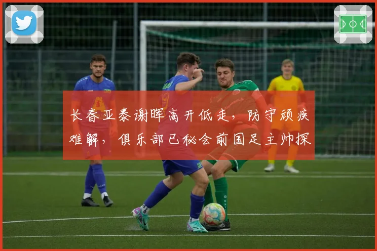 长春亚泰谢晖高开低走，防守顽疾难解，俱乐部已秘会前国足主帅探讨合作
