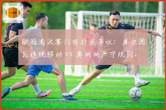 欧冠淘汰赛门将扑点争议：库尔图瓦违规移动 vs 奥纳纳严守规则，谁占便宜？