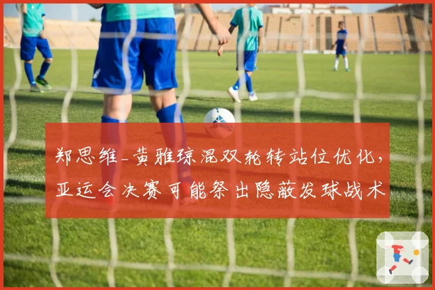 郑思维_黄雅琼混双轮转站位优化,亚运会决赛可能祭出隐蔽发球战术