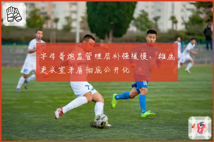 字母哥炮轰管理层补强缓慢，雄鹿更衣室矛盾彻底公开化