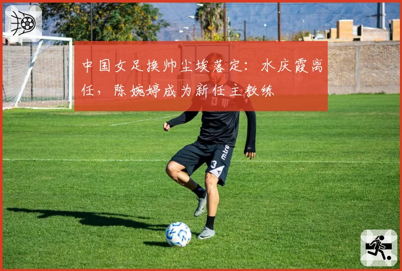 中国女足换帅尘埃落定：水庆霞离任，陈婉婷成为新任主教练