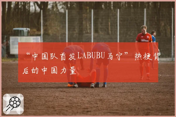 “中国队首发LABUBU马宁”热梗背后的中国力量