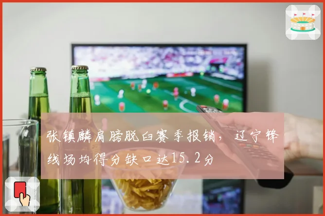 张镇麟肩膀脱臼赛季报销，辽宁锋线场均得分缺口达15.2分