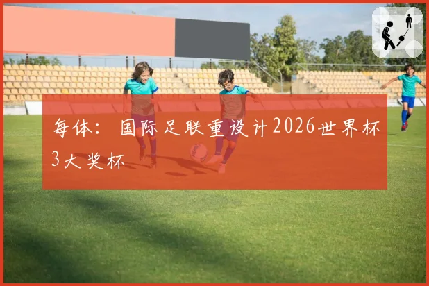 每体：国际足联重设计2026世界杯3大奖杯