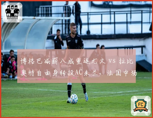 博格巴减薪八成重返尤文 vs 拉比奥特自由身转投AC米兰,法国中场老将选择差异