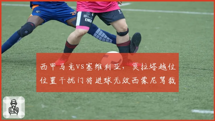 西甲马竞vs塞维利亚，莫拉塔越位位置干扰门将进球无效西蒙尼骂裁判