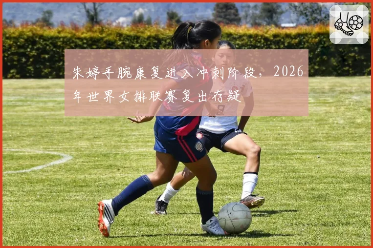 朱婷手腕康复进入冲刺阶段，2026年世界女排联赛复出存疑