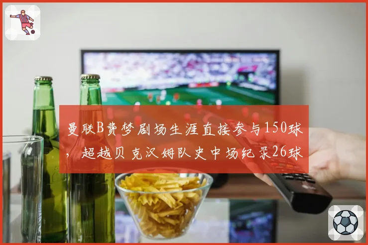 曼联B费梦剧场生涯直接参与150球,超越贝克汉姆队史中场纪录26球,红魔新核连续五赛季进球助攻两双